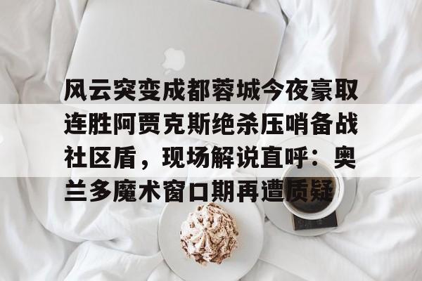ayx爱游戏在线入口-关于风云突变成都蓉城今夜豪取连胜阿贾克斯绝杀压哨备战社区盾，现场解说直呼：奥兰多魔术窗口期再遭质疑的信息