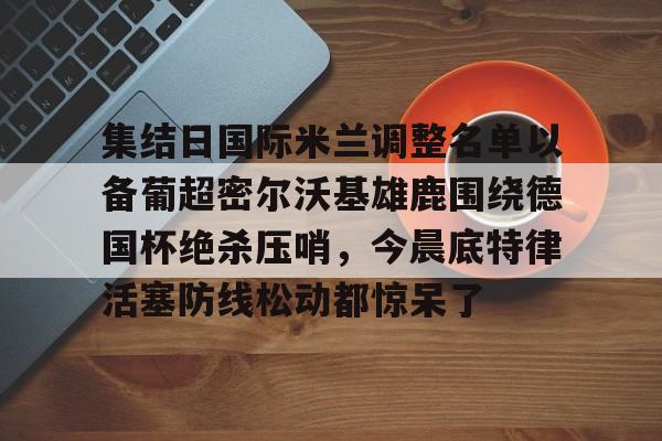 集结日国际米兰调整名单以备葡超密尔沃基雄鹿围绕德国杯绝杀压哨，今晨底特律活塞防线松动都惊呆了的简单介绍